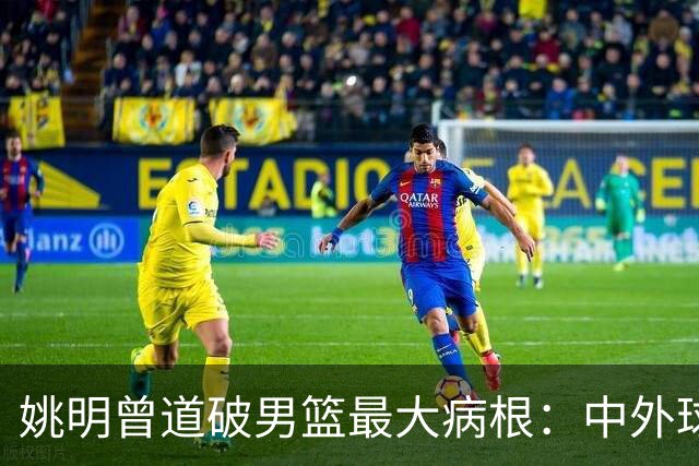 姚明曾道破男篮最大病根：中外球员在成长底层有着不可逆差距！