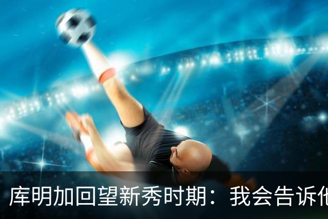 库明加回望新秀时期：我会告诉他，我为他感到骄傲