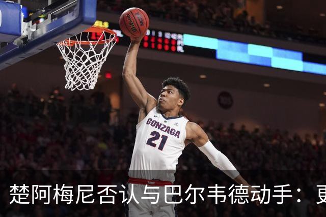 楚阿梅尼否认与巴尔韦德动手：更衣室小摩擦被放大成闹剧