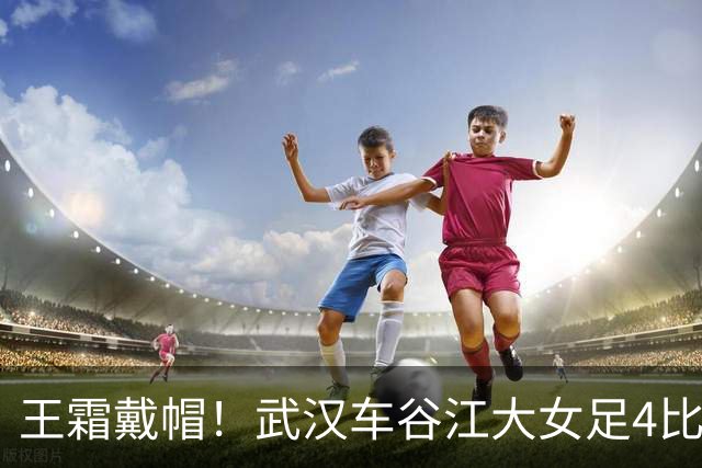 王霜戴帽！武汉车谷江大女足4比0胜浙江女足，拿下争冠组关键战