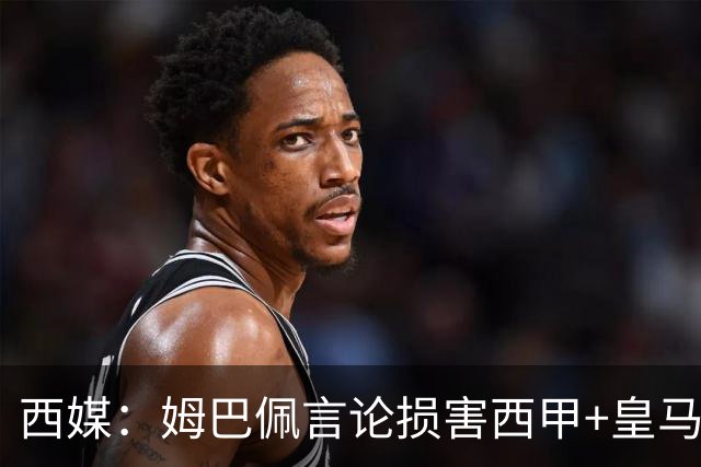 西媒：姆巴佩言论损害西甲+皇马利益，皇马超10%商品收入来自中国