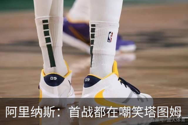 阿里纳斯：首战都在嘲笑塔图姆 如今他连砍36分和40分 黑子闭嘴了