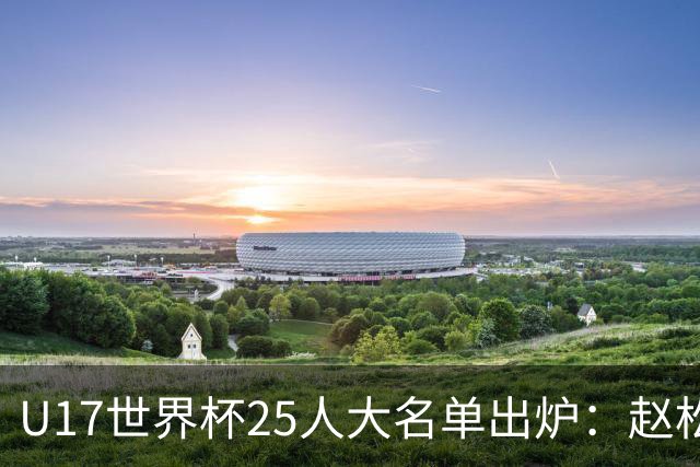 U17世界杯25人大名单出炉：赵松源，万项领衔，邝兆雷在列，谢晋落选！